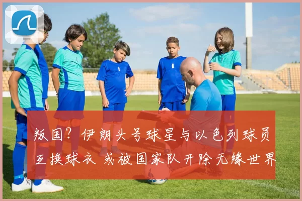 叛国？伊朗头号球星与以色列球员互换球衣 或被国家队开除无缘世界杯