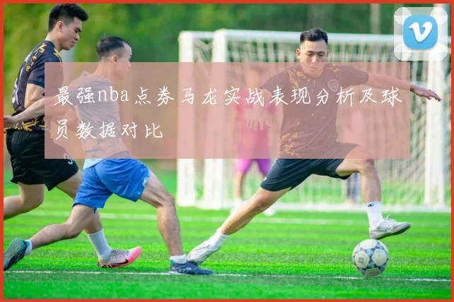 最强nba点券马龙实战表现分析及球员数据对比