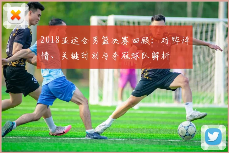 2018亚运会男篮决赛回顾：对阵详情、关键时刻与夺冠球队解析