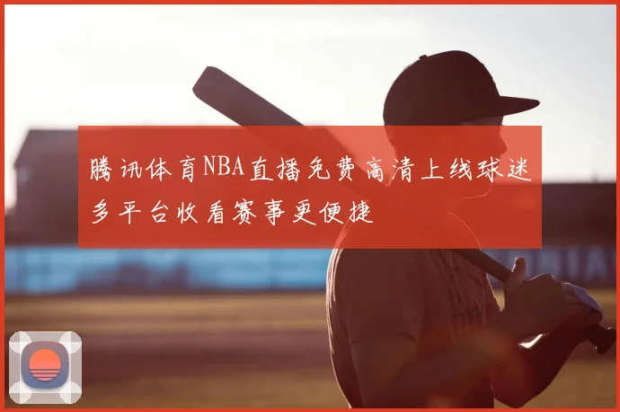 腾讯体育NBA直播免费高清上线球迷多平台收看赛事更便捷