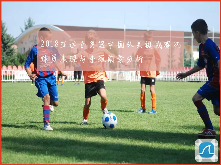 2018亚运会男篮中国队关键战赛况球员表现与夺冠前景分析
