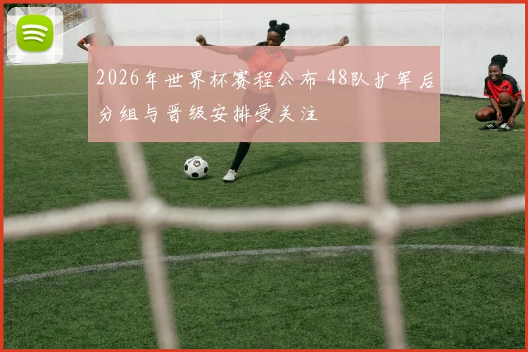 2026年世界杯赛程公布 48队扩军后分组与晋级安排受关注