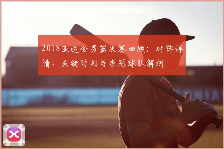 2018亚运会男篮决赛回顾：对阵详情、关键时刻与夺冠球队解析