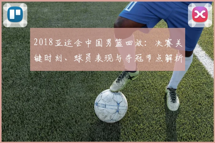 2018亚运会中国男篮回放：决赛关键时刻、球员表现与夺冠节点解析