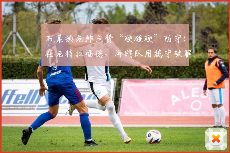 布莱顿老帅点赞“硬碰硬”防守：在老特拉福德，海鸥队用稳守破解曼联的危险长传
