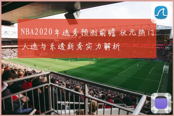 NBA2020年选秀预测前瞻 状元热门人选与乐透新秀实力解析