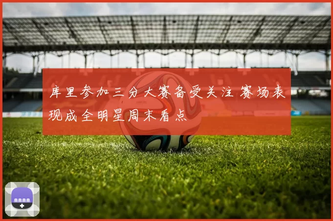 库里参加三分大赛备受关注 赛场表现成全明星周末看点