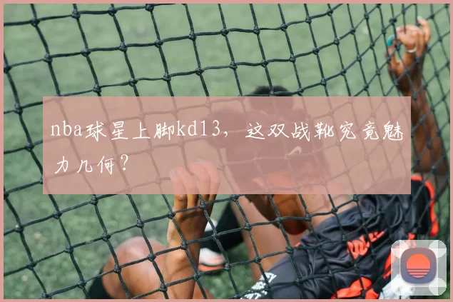 nba球星上脚kd13，这双战靴究竟魅力几何？
