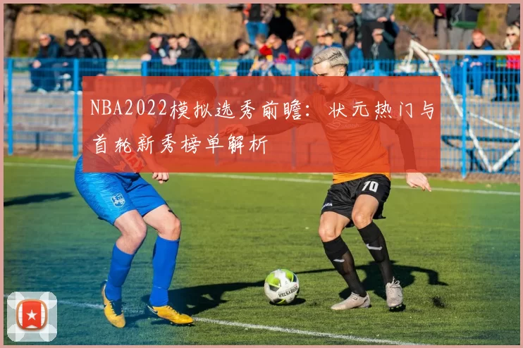 NBA2022模拟选秀前瞻：状元热门与首轮新秀榜单解析