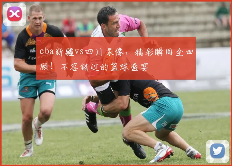 cba新疆vs四川录像，精彩瞬间全回顾！不容错过的篮球盛宴