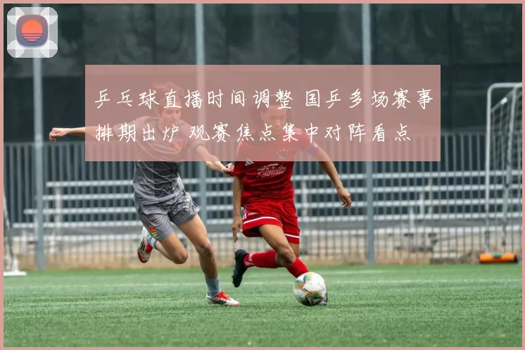 乒乓球直播时间调整 国乒多场赛事排期出炉 观赛焦点集中对阵看点