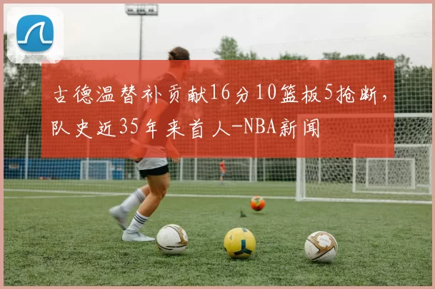 古德温替补贡献16分10篮板5抢断，队史近35年来首人-NBA新闻