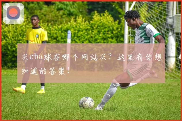 买cba球在哪个网站买？这里有你想知道的答案！