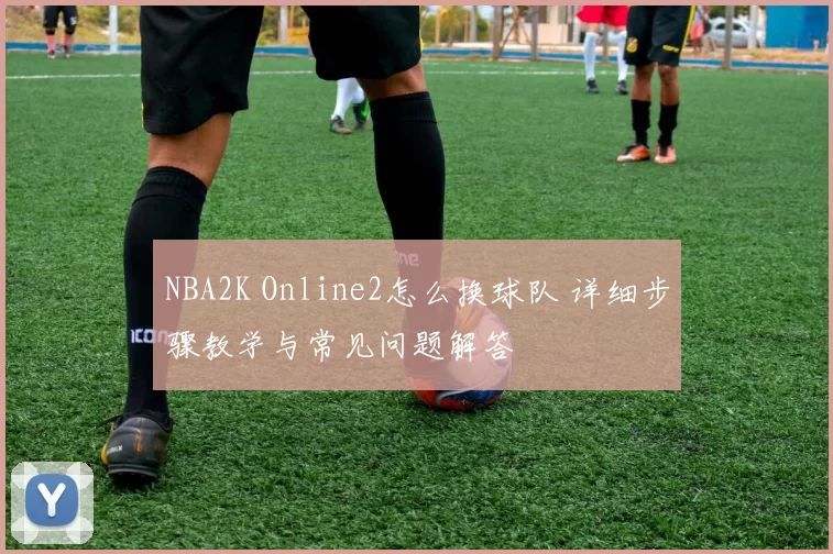 NBA2K Online2怎么换球队 详细步骤教学与常见问题解答