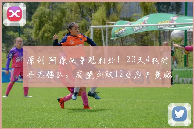 原创 阿森纳争冠利好！23天4轮对手无强队，有望全取12分甩开曼城维拉