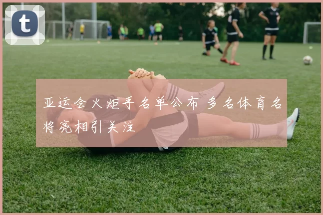 亚运会火炬手名单公布 多名体育名将亮相引关注