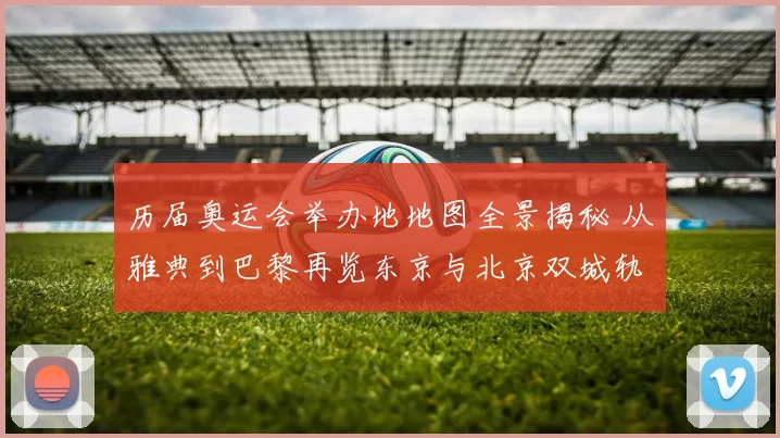 历届奥运会举办地地图全景揭秘 从雅典到巴黎再览东京与北京双城轨迹演变