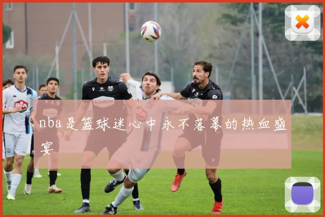 nba是篮球迷心中永不落幕的热血盛宴