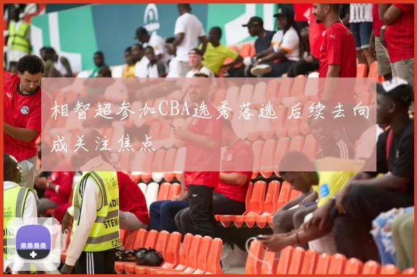 相智超参加CBA选秀落选 后续去向成关注焦点