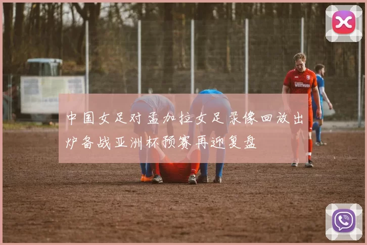 中国女足对孟加拉女足录像回放出炉备战亚洲杯预赛再迎复盘