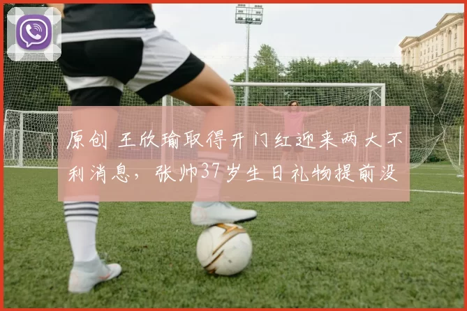 原创 王欣瑜取得开门红迎来两大不利消息，张帅37岁生日礼物提前没了
