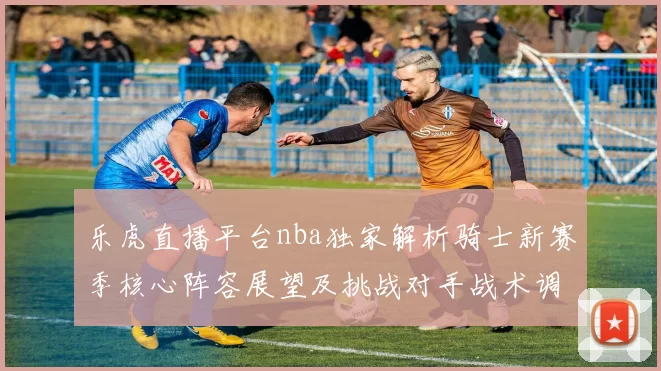 乐虎直播平台nba独家解析骑士新赛季核心阵容展望及挑战对手战术调整趋势前景