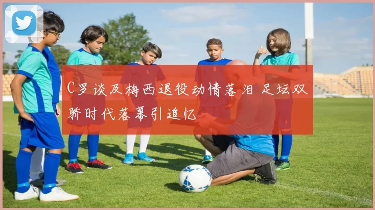 C罗谈及梅西退役动情落泪 足坛双骄时代落幕引追忆