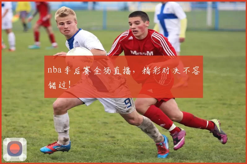 nba季后赛全场直播，精彩对决不容错过！