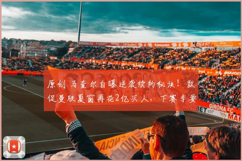 原创 马奎尔自曝逆袭续约秘诀!敦促曼联夏窗再花2亿买人,下赛季要争冠