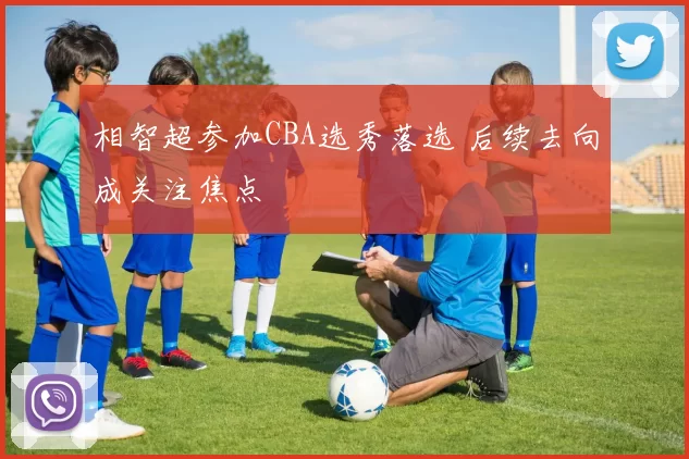 相智超参加CBA选秀落选 后续去向成关注焦点