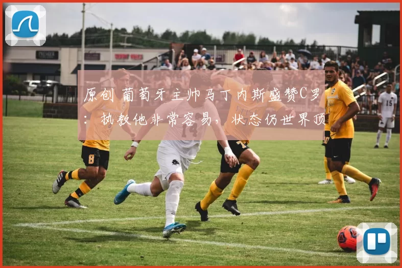 原创 葡萄牙主帅马丁内斯盛赞C罗：执教他非常容易，状态仍世界顶级