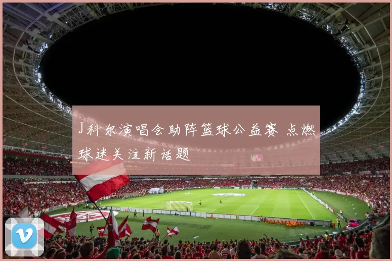 J科尔演唱会助阵篮球公益赛 点燃球迷关注新话题