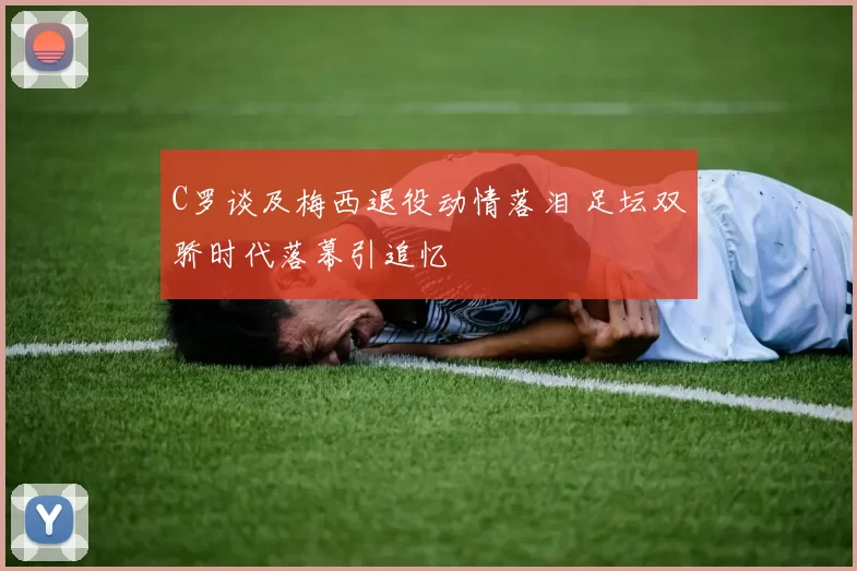 C罗谈及梅西退役动情落泪 足坛双骄时代落幕引追忆