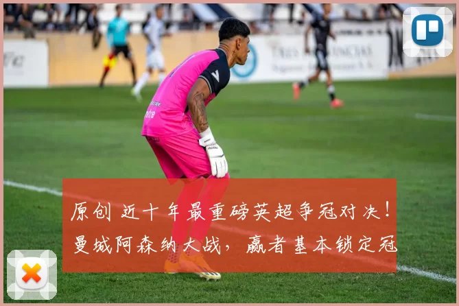 原创 近十年最重磅英超争冠对决！曼城阿森纳大战，赢者基本锁定冠军