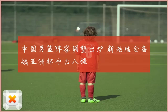 中国男篮阵容调整出炉 新老结合备战亚洲杯冲击八强