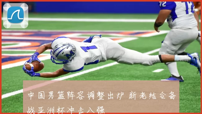 中国男篮阵容调整出炉 新老结合备战亚洲杯冲击八强