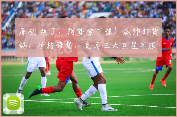 原创 绝了，阿隆索下课！瓜帅却背锅，性格强势，皇马三大巨星不服气