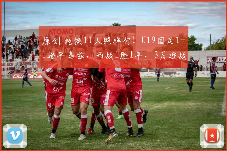 原创 轮换11人照样行！U19国足1-1逼平乌兹，两战1胜1平，3月迎战澳洲劲旅